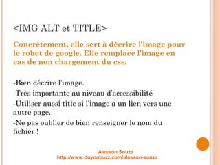 <IMG ALT et TITLE>
Concrètement, elle sert à décrire l’image pour
le robot de google. Elle remplace l’image en
cas de non chargement du css.
-Bien décrire l’image.
-Très importante au niveau d’accessibilité
-Utiliser aussi title si l’image a un lien vers une
autre page.
-Ne pas oublier de bien renseigner le nom du
fichier !
Alesson Souza
http://www.doyoubuzz.com/alesson-souza
 