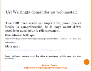 Url Writing(à demander au webmaster)

Une URL bien écrite est importante, parce que ça
facilite la compréhension de la page avant d'être
accédée et aussi pour le référencement.
Une adresse telle que
Http://www.stella.com/produits/stylos/recharges/acheter.html propose 5 mots-clés
intéressants.
Alors que :
Http://www.societestella.com/prods/styl-fr/PK70012/pricing.html
Soyez vigilants surtout avec les sites dynamiques précis avec les sites
statiques.
Alesson Souza
http://www.doyoubuzz.com/alesson-souza
 