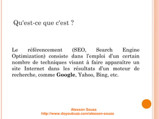 Qu'est-ce que c'est ?
Le référencement (SEO, Search Engine
Optimization) consiste dans l’emploi d’un certain
nombre de techniques visant à faire apparaître un
site Internet dans les résultats d’un moteur de
recherche, comme Google, Yahoo, Bing, etc.
Alesson Souza
http://www.doyoubuzz.com/alesson-souza
 