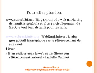 Pour aller plus loin
www.superbibi.net -Blog traitant du web marketing
de manière générale et plus particulièrement du
SEO, le tout bien détaillé pour les nuls.
www.webrankinfo.com- WebRankInfo est le plus
gros portail francophone sur le référencement de
sites web
Livre:
« Bien rédiger pour le web et améliorer son
référencement naturel » Isabelle Canivet
Alesson Souza
http://www.doyoubuzz.com/alesson-souza
 
