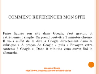 COMMENT REFERENCER MON SITE
Faire figurer son site dans Google, c’est gratuit et
extrêmement simple. Ca prend peut-être 2 minutes chrono.
Il vous suffit de le dire à Google directement dans la
rubrique « A propos de Google » puis « Envoyez votre
contenu à Google ». Dans 2 minutes vous aurez fini la
démarche.
Alesson Souza
http://www.doyoubuzz.com/alesson-souza
 