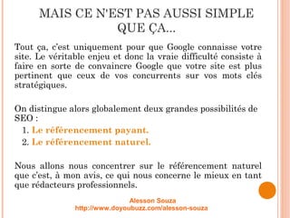 MAIS CE N'EST PAS AUSSI SIMPLE
QUE ÇA...
Tout ça, c’est uniquement pour que Google connaisse votre
site. Le véritable enjeu et donc la vraie difficulté consiste à
faire en sorte de convaincre Google que votre site est plus
pertinent que ceux de vos concurrents sur vos mots clés
stratégiques.
On distingue alors globalement deux grandes possibilités de
SEO :
1. Le référencement payant.
2. Le référencement naturel.
Nous allons nous concentrer sur le référencement naturel
que c’est, à mon avis, ce qui nous concerne le mieux en tant
que rédacteurs professionnels.
Alesson Souza
http://www.doyoubuzz.com/alesson-souza
 