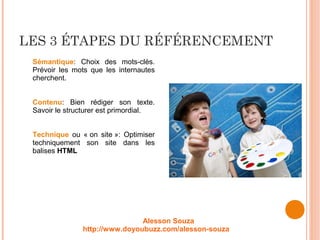 LES 3 ÉTAPES DU RÉFÉRENCEMENT
Sémantique: Choix des mots-clés.
Prévoir les mots que les internautes
cherchent.
Contenu: Bien rédiger son texte.
Savoir le structurer est primordial.
Technique ou « on site »: Optimiser
techniquement son site dans les
balises HTML
Alesson Souza
http://www.doyoubuzz.com/alesson-souza
 