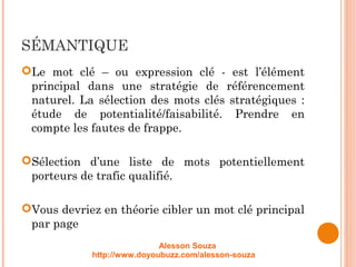 SÉMANTIQUE
Le mot clé – ou expression clé - est l’élément
principal dans une stratégie de référencement
naturel. La sélection des mots clés stratégiques :
étude de potentialité/faisabilité. Prendre en
compte les fautes de frappe.
Sélection d’une liste de mots potentiellement
porteurs de trafic qualifié.
Vous devriez en théorie cibler un mot clé principal
par page
Alesson Souza
http://www.doyoubuzz.com/alesson-souza
 