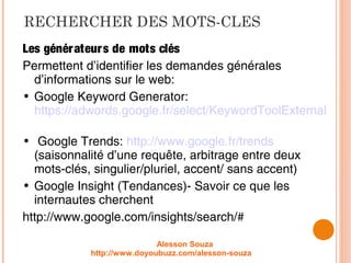 RECHERCHER DES MOTS-CLES
Les générateurs de mots clés
Permettent d’identifier les demandes générales
d’informations sur le web:
• Google Keyword Generator:
https://adwords.google.fr/select/KeywordToolExternal
• Google Trends: http://www.google.fr/trends
(saisonnalité d’une requête, arbitrage entre deux
mots-clés, singulier/pluriel, accent/ sans accent)
• Google Insight (Tendances)- Savoir ce que les
internautes cherchent
http://www.google.com/insights/search/#
Alesson Souza
http://www.doyoubuzz.com/alesson-souza
 