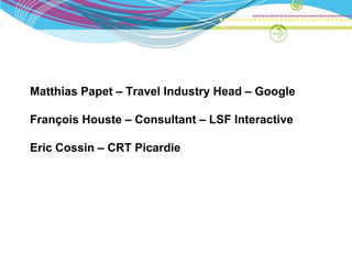 Matthias Papet – Travel Industry Head – Google

François Houste – Consultant – LSF Interactive

Eric Cossin – CRT Picardie
 