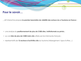 Pour le savoir…

…LSF Interactive propose le premier baromètre de visibilité des acteurs du e-Tourisme en France :




• une analyse du positionnement de plus de 2 000 sites, institutionnels ou privés ;

• sur une liste de plus de 5 800 mots clés utilisés par les internautes français ;

• représentatifs de 12 secteurs d’activités clés du tourisme (hébergement, type d’offres…)
 