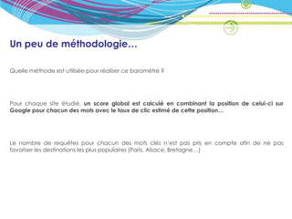 Un peu de méthodologie…

Quelle méthode est utilisée pour réaliser ce baromètre ?




Pour chaque site étudié, un score global est calculé en combinant la position de celui-ci sur
Google pour chacun des mots avec le taux de clic estimé de cette position…




Le nombre de requêtes pour chacun des mots clés n’est pas pris en compte afin de ne pas
favoriser les destinations les plus populaires (Paris, Alsace, Bretagne…)
 