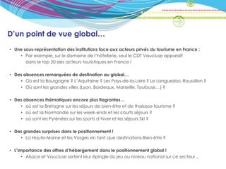 D’un point de vue global…
• Une sous-représentation des institutions face aux acteurs privés du tourisme en France :
    • Par exemple, sur le domaine de l’hôtellerie, seul le CDT Vaucluse apparaît
       dans le top 20 des acteurs touristiques en France !

• Des absences remarquées de destination au global…
    • Où est la Bourgogne ? L’Aquitaine ? Les Pays-de-la-Loire ? Le Languedoc-Roussillon ?
    • Où sont les grandes villes (Lyon, Bordeaux, Marseille, Toulouse…) ?

• Des absences thématiques encore plus flagrantes…
    • où est la Bretagne sur les séjours de bien-être et de thalasso-tourisme ?
    • où est la Normandie sur les week-ends et les courts séjours ?
    • où sont les Pyrénées sur les sports d’hiver et les séjours Ski ?

• Des grandes surprises dans le positionnement !
    • La Haute-Marne et les Vosges en tant que destinations Bien-être ?

• L’importance des offres d’hébergement dans le positionnement global !
      • Alsace et Vaucluse sortent leur épingle du jeu au niveau national sur ce secteur…
 