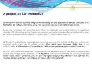 A propos de LSF Interactive

LSF Interactive est une agence intégrée de marketing on-line, spécialisée dans la conquête et la
fidélisation de visiteurs, membres, prospects ou acheteurs pour le compte de ses clients.

Dotée de l’ensemble des expertises permettant de répondre aux problématiques e-marketing
globales, LSF Interactive accompagne ses clients et ses partenaires dans la conception et la mise
en œuvre de leurs stratégies digitales pour les aider à atteindre leurs objectifs.



LSF Interactive développe depuis plusieurs années une expertise précise dédiée aux acteurs du
tourisme, qu’ils soient de la sphère privée (Club Med, Look Voyages, Aigle Azur…) ou
institutionnelle (CDT Touraine et Val-de-Marne, CRT Champagne-Ardenne et Poitou-Charentes).

Fin 2010, LSF Interactive rassemble l’ensemble de ces expériences sous une marque dédiée aux
acteurs du voyage et du tourisme : LSF e-Tourisme. Ceux-ci trouvent ainsi en LSF e-Tourisme un
interlocuteur unique, spécialisé, pour les accompagner vers plus de performance et optimiser les
résultats de leurs stratégies numériques, en France et à l’international.
 