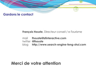 Gardons le contact




           François Houste, Directeur conseil / e-Tourisme

           mail    fhouste@lsfinteractive.com
           twitter @fhouste
           blog http://www.search-engine-feng-shui.com




    Merci de votre attention
 
