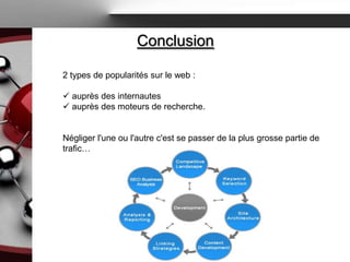 Conclusion

2 types de popularités sur le web :

 auprès des internautes
 auprès des moteurs de recherche.


Négliger l'une ou l'autre c'est se passer de la plus grosse partie de
trafic…
 