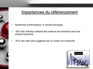 Importances du référencement

•   Recherche d’informations  activité principale

•   82% des individus utilisent des moteurs de recherche pour des
    achats importants.

•   81% des sites sont suggérés par un moteur de recherche.
 