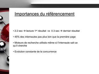 Importances du référencement


• 2.2 sec  lecture 1er résultat vs 0.3 sec  dernier résultat

• 45% des internautes pas plus loin que la première page

• Moteurs de recherche utilisés même si l’internaute sait ce
qu’il cherche

• Evolution constante de la concurrence
 