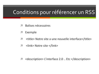 Conditions pour référencer un RSS
 Balises nécessaires
 Exemple
 <title> Notre site a une nouvelle interface</title>
 <link> Notre site </link>
 <description> L’interface 2.0 .. Etc </description>
 