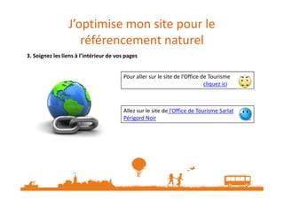 J’optimise mon site pour le
référencement naturel
3. Soignez les liens à l’intérieur de vos pages
Pour aller sur le site de l’Office de Tourisme
cliquez ici
Allez sur le site de l’Office de Tourisme Sarlat
Périgord Noir
 
