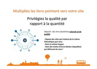 Multipliez les liens pointant vers votre site
Privilégiez la qualité par
rapport à la quantité
Privilégiez la qualité par
rapport à la quantité
Objectif : des liens (backlinks) naturels et de
qualitéqualité
- Depuis des sites qui traitent de la même
thématique que vous
- Dans la même langue
- Avec des textes d’ancre (textes cliquables)
qui délivrent du sens !
 