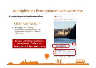 Multipliez les liens pointant vers votre site
2. Soyez présent sur les réseaux sociaux
Quel contenu ?
• Privilégiez les contenus
multimédias dans le statut, car
ils peuvent engendrer diverses
réactions.réactions.
Quelque soit votre publication ne
jamais oublier d’intégrer un
lien pointant vers votre site
Quelque soit votre publication ne
jamais oublier d’intégrer un
lien pointant vers votre site
 