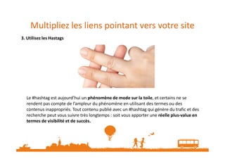 Multipliez les liens pointant vers votre site
3. Utilisez les Hastags
Le #hashtag est aujourd’hui un phénomène de mode sur la toile, et certains ne se
rendent pas compte de l’ampleur du phénomène en utilisant des termes ou des
contenus inappropriés. Tout contenu publié avec un #hashtag qui génère du trafic et des
recherche peut vous suivre très longtemps : soit vous apporter une réelle plus-value en
termes de visibilité et de succès.
 