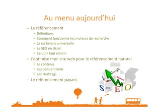 Au menu aujourd’hui
– Le référencement
• Définitions
• Comment fonctionne les moteurs de recherche
• La recherche universelle
• Le SEO en détail
• Ce qu’il faut retenir
J’optimise mon site web pour le référencement naturel– J’optimise mon site web pour le référencement naturel
• Le contenu
• Les liens entrants
• Les Hashtags
– Le référencement payant
 