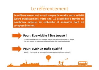 Le référencement
Le référencement est le seul moyen de rendre votre activité
(votre établissement, votre site, …) accessible à travers les
nombreux moteurs de recherche et annuaires dont est
composé internet.
Pour : Etre visible ! Etre trouvé !Pour : Etre visible ! Etre trouvé !
Pour : avoir un trafic qualifié
Le mot visibilité est utilisé pour quantifier la façon dont vous êtes accessibles sur internet.
Plus votre visibilité est importante plus les internautes vous trouverons facilement
Qualifié : c’est la venue sur votre site d’internautes qui sont réellement intéressés !
 