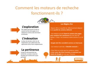 Comment les moteurs de recheche
fonctionnent-ils ?
L’exploration
Des robots parcourent la toile en
suivant les liens des pages en en
indexant le contenu dans des bases
Les Règles d’or
-Depuis 2013, la qualité du référencement dépend
de la qualité du contenu éditorial
- Les moteurs actuels lisent le contenu des pages
Les Règles d’or
-Depuis 2013, la qualité du référencement dépend
de la qualité du contenu éditorial
- Les moteurs actuels lisent le contenu des pages
indexant le contenu dans des bases
de données
L’indexation
La base de données créée lors de
l’exploration sert à déterminer des
expressions clés et leurs emplacements
La pertinence
Lorsqu’un internaute fait une
recherche, le moteur renvoi les
résultats qu’il estime être le plus
pertinent.
- Les moteurs actuels lisent le contenu des pages
pour analyser leur pertinence (et non plus les
balises « meta » ou contenus caché comme il y a 10
ans
-Google doit être considéré comme un internaute
- Les moteurs sont des « Obsédés textuels »
-Il faut faire en sorte que les contenus soient
rédigés pour des êtres humains, en pensant aux
robots de Google (et non pas l’inverse)
- Les moteurs actuels lisent le contenu des pages
pour analyser leur pertinence (et non plus les
balises « meta » ou contenus caché comme il y a 10
ans
-Google doit être considéré comme un internaute
- Les moteurs sont des « Obsédés textuels »
-Il faut faire en sorte que les contenus soient
rédigés pour des êtres humains, en pensant aux
robots de Google (et non pas l’inverse)
 