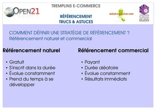TREMPLINS E­COMMERCE

                                RÉFÉRENCEMENT
                               TRUCS & ASTUCES

     COMMENT DÉFINIR UNE STRATÉGIE DE RÉFÉRENCEMENT ?
     Référencement naturel et commercial

Référencement naturel                  Référencement commercial

 •   Gratuit                            •   Payant
 •   S'inscrit dans la durée            •   Durée aléatoire
 •   Évolue constamment                 •   Évolue constamment
 •   Prend du temps à se                •   Résultats immédiats
     développer
 