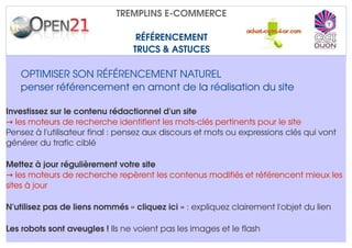 TREMPLINS E­COMMERCE

                                  RÉFÉRENCEMENT
                                 TRUCS & ASTUCES

   OPTIMISER SON RÉFÉRENCEMENT NATUREL
   penser référencement en amont de la réalisation du site

I
Investissez sur le contenu rédactionnel d'un site
→  les moteurs de recherche identifient les mots­clés pertinents pour le site
Pensez à l'utilisateur final : pensez aux discours et mots ou expressions clés qui vont 
générer du trafic ciblé

M
Mettez à jour régulièrement votre site
→ les moteurs de recherche repèrent les contenus modifiés et référencent mieux les 
sites à jour

N'utilisez pas de liens nommés « cliquez ici » : expliquez clairement l'objet du lien

Les robots sont aveugles ! Ils ne voient pas les images et le flash
 