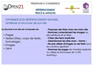 TREMPLINS E­COMMERCE

                                    RÉFÉRENCEMENT
                                   TRUCS & ASTUCES

    OPTIMISER SON RÉFÉRENCEMENT NATUREL
    améliorer la structure de son site

La structure d'un site est composée de :   ­ Proposez des titres avec les mots clés 
                                           ­ Nommez correctement les images du 
  • Pages                                  site (attributs alt et title)
  • Textes (titres, corps de texte,        ­ Créez des liens explicites
    formatage)                             ­ Abandonnez les sites avec « frame »
                                           ­ Ne pas utiliser d'images ou de flash pour 
  • Images
                                           du contenu signifiant
  • Liens                                  ­ Nommez les pages de manière explicite 
                                           ou utilisez la technique de « l'URL 
                                           rewriting »
 