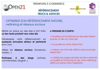 TREMPLINS E­COMMERCE

                                        RÉFÉRENCEMENT
                                       TRUCS & ASTUCES

    OPTIMISER SON RÉFÉRENCEMENT NATUREL
    netlinking et réseaux sociaux

Mettre en place sur des sites à fort trafic         A PRENDRE EN COMPTE :
un lien texte pointant vers votre site
                                                    → le sérieux et la pertinence des sites faisant 
Développez   votre   référencement   sur            pointer un lien sur votre site
quelques   annuaires   sérieux   et   pertinents 
pour vous                                           → la qualité du texte faisant lien

Utilisez   les  réseaux   sociaux  (facebook,       → insérez vos mot­clés définis dans la phrase 
viadeo...)                                          faisant lien

Participez   à   des   blogs          (articles,    → oubliez les pages saturées de liens externes
commentaires, blogroll...)                          La qualité et l'importance de votre netlinking 
                                                    défini en partie votre PageRank
 