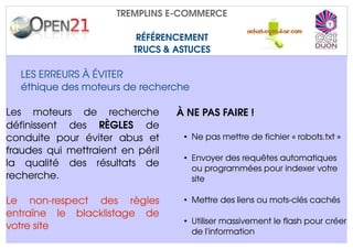 TREMPLINS E­COMMERCE

                               RÉFÉRENCEMENT
                              TRUCS & ASTUCES

   LES ERREURS À ÉVITER
   éthique des moteurs de recherche 

Les   moteurs   de   recherche          À NE PAS FAIRE !
définissent   des  RÈGLES  de 
conduite   pour   éviter   abus   et     • Ne pas mettre de fichier « robots.txt »
fraudes qui mettraient en péril 
                                         • Envoyer des requêtes automatiques 
la   qualité   des   résultats   de        ou programmées pour indexer votre 
recherche.                                 site

Le   non­respect   des   règles          • Mettre des liens ou mots­clés cachés
entraîne   le   blacklistage   de 
                                         • Utiliser massivement le flash pour créer 
votre site
                                           de l'information
 
