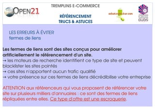 TREMPLINS E­COMMERCE

                            RÉFÉRENCEMENT
                           TRUCS & ASTUCES

   LES ERREURS À ÉVITER
   fermes de liens

Les fermes de liens sont des sites conçus pour améliorer 
artificiellement le référencement d'un site.
→ les moteurs de recherche identifient ce type de site et peuvent 
blacklister les sites pointés
→ ces sites n'apportent aucun trafic qualifié
→ votre présence sur ces fermes de liens décrédibilise votre entreprise

ATTENTION aux référenceurs qui vous proposent de référencer votre 
site sur plusieurs milliers d'annuaires : ce sont des fermes de liens 
répliquées entre elles. Ce type d'offre est une escroquerie.
 