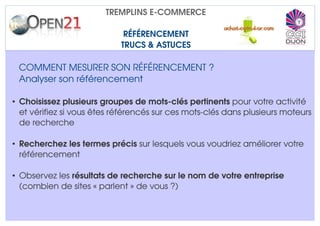 TREMPLINS E­COMMERCE

                             RÉFÉRENCEMENT
                            TRUCS & ASTUCES

 COMMENT MESURER SON RÉFÉRENCEMENT ?
 Analyser son référencement 

• Choisissez plusieurs groupes de mots­clés pertinents pour votre activité 
  et vérifiez si vous êtes référencés sur ces mots­clés dans plusieurs moteurs 
  de recherche

• Recherchez les termes précis sur lesquels vous voudriez améliorer votre 
  référencement

• Observez les résultats de recherche sur le nom de votre entreprise 
  (combien de sites « parlent » de vous ?)
 
