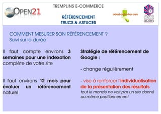 TREMPLINS E­COMMERCE

                                 RÉFÉRENCEMENT
                                TRUCS & ASTUCES

   COMMENT MESURER SON RÉFÉRENCEMENT ?
   Suivi sur la durée 

Il   faut   compte   environs  3          Stratégie de référencement de 
semaines pour une indexation              Google :
complète de votre site
                                          ­ change régulièrement

Il   faut   environs  12   mois   pour    ­ vise à renforcer l'individualisation 
évaluer   un   référencement              de la présentation des résultats
naturel                                   tout le monde ne voit pas un site donné 
                                          au même positionnement
 