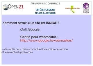 TREMPLINS E­COMMERCE

                              RÉFÉRENCEMENT
                             TRUCS & ASTUCES



comment savoir si un site est INDEXÉ ?

                Outil Google 

                Centre pour Webmaster : 
                http://www.google.fr/webmasters/ 

→ des outils pour mieux connaître l'indexation de son site
et les éventuels problèmes
 
