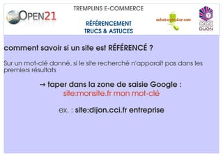 TREMPLINS E­COMMERCE

                           RÉFÉRENCEMENT
                          TRUCS & ASTUCES

comment savoir si un site est RÉFÉRENCÉ ?

Sur un mot­clé donné, si le site recherché n'apparaît pas dans les 
premiers résultats 

           → taper dans la zone de saisie Google : 
                 site:monsite.fr mon mot­clé

                  ex. : site:dijon.cci.fr entreprise
 