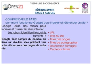 TREMPLINS E­COMMERCE

                             RÉFÉRENCEMENT
                            TRUCS & ASTUCES

    COMPRENDRE LES BASES
    comment fonctionne Google pour indexer et référencer un site ?
Google   utilise   des   robots   pour 
indexer et classer les sites Internet.
       Les robots identifient les points  • URL
                                   suivants → • Titre du site
Google   tient   compte   du   nombre   de  • Titres des pages
liens   sur   d'autres   sites   pointant   vers  • Titres de paragraphes
votre site ou vers des pages de votre  • Description d'images
site.                                             • Contenus textes
 