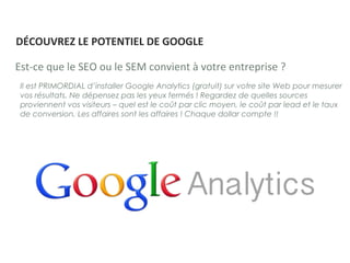 Il est PRIMORDIAL d’installer Google Analytics (gratuit) sur votre site Web pour mesurer
vos résultats. Ne dépensez pas les yeux fermés ! Regardez de quelles sources
proviennent vos visiteurs – quel est le coût par clic moyen, le coût par lead et le taux
de conversion. Les affaires sont les affaires ! Chaque dollar compte !!
Est-ce que le SEO ou le SEM convient à votre entreprise ?
DÉCOUVREZ LE POTENTIEL DE GOOGLE
 