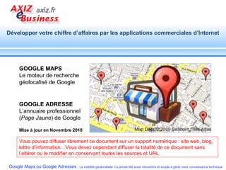 Vous pouvez diffuser librement ce document sur un support numérique : site web, blog, lettre d’information…Vous devez cependant diffuser la totalité de ce document sans l’altérer ou le modifier en conservant toutes les sources et URL. Mise à jour en Novembre 2010 GOOGLE MAPS   Le moteur de recherche géolocalisé de Google GOOGLE ADRESSE   L’annuaire professionnel ( Page Jaune ) de Google 