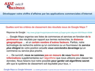 Quelles sont les critères de classement des résultats issus de Google Maps ? Réponse de Google :   http://www.google.fr/support/places/bin/static.py?page=guide.cs&guide=28247&topic=28288   « …  Google Maps organise ses listes de commerces et services en fonction de  la pertinence  des résultats par rapport aux termes recherchés, la  distance géographique  … et un  certain nombre d’autres facteurs . Parfois, notre technologie de recherche estime qu’un commerce ou un fournisseur de  service plus éloigné  de votre position actuelle  vous conviendra davantage  qu’un commerce ou service plus proche.  « … De surcroît,  nous ne sommes  pas en mesure  de vous  fournir  des  informations  supplémentaires sur  l’algorithme  que nous utilisons pour classer les données. Nous faisons tout notre possible  pour garder cet algorithme secret  afin que le système de classement soit équitable pour tous. » 