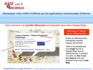 Grâce au référencement, l’entreprise contrôle l’aperçu de sa fiche. Celle-ci est illustrée par une  image  fournie à Google Maps lors du référencement. Il contient en outre, un  titre  rédigé  sur mesure  et le cas échéant le lien vers le  site Web . Affichage de l’aperçu après référencement Voici comment une  société référencée  est présentée dans dans Google Maps. 