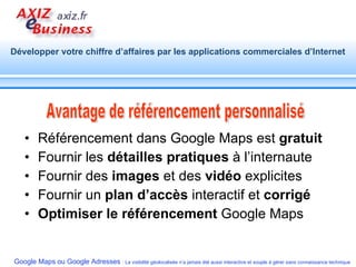 Référencement dans Google Maps est  gratuit Fournir les  détailles pratiques  à l’internaute Fournir des  images  et des  vidéo  explicites  Fournir un  plan d’accès  interactif et  corrigé   Optimiser le référencement  Google Maps Avantage de référencement personnalisé 
