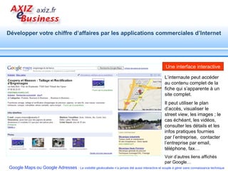 L’internaute peut accéder au contenu complet de la fiche qui s’apparente à un site complet. Il peut utiliser le plan d’accès, visualiser le street view, les images ; le cas échéant, les vidéos, consulter les détails et les infos pratiques fournies par l’entreprise,  contacter l’entreprise par email, téléphone, fax… Voir d’autres liens affichés par Google… Une interface interactive 