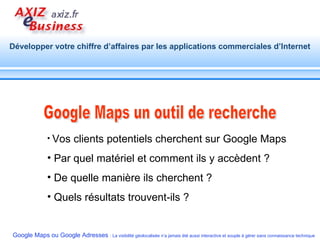 Google Maps un outil de recherche Vos clients potentiels cherchent sur Google Maps Par quel matériel et comment ils y accèdent ? De quelle manière ils cherchent ? Quels résultats trouvent-ils ?  