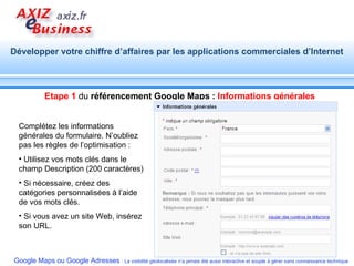 Complétez les informations générales du formulaire. N’oubliez pas les règles de l’optimisation : Utilisez vos mots clés dans le champ Description (200 caractères) Si nécessaire, créez des catégories personnalisées à l’aide de vos mots clés. Si vous avez un site Web, insérez son URL. Etape 1  du  référencement Google Maps :  Informations générales 