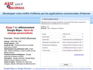 Etape 7  du  référencement Google Maps :  Ajout de champs personnalisés Exemple : Fiche d’AXIZ eBusiness Clients :  PME-PMI, TPE Existe depuis :  2001 Audit de site :  Positionnement et contrôle technique complet Optimisation de publication web :  Page web, Article marketing, contenu publié sur les Média-sociaux Positionnement stratégique :  Google adwords et réseaux sociaux Formation :  Google adwords, Google Maps, Référencement réseaux sociaux Vente en ligne :  Modèles de cahier des charges, ebooks méthodes de référencement 