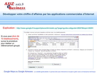 Si vous avez  plus de 10 établissements , suivez la procédure pour réaliser un référencement groupé.  Explication :   http://www.google.fr/support/places/bin/static.py?page=guide.cs&guide=28247&topic=28291   