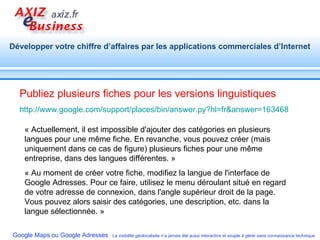 Publiez plusieurs fiches pour les versions linguistiques http://www.google.com/support/places/bin/answer.py?hl=fr&answer=163468   « Actuellement, il est impossible d'ajouter des catégories en plusieurs langues pour une même fiche. En revanche, vous pouvez créer (mais uniquement dans ce cas de figure) plusieurs fiches pour une même entreprise, dans des langues différentes. » « Au moment de créer votre fiche, modifiez la langue de l'interface de Google Adresses. Pour ce faire, utilisez le menu déroulant situé en regard de votre adresse de connexion, dans l'angle supérieur droit de la page. Vous pouvez alors saisir des catégories, une description, etc. dans la langue sélectionnée. » 