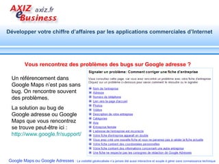 Vous rencontrez des problèmes des bugs sur Google adresse ? Un référencement dans Google Maps n’est pas sans bug. On rencontre souvent des problèmes.  La solution au bug de Google adresse ou Google Maps que vous rencontrez se trouve peut-être ici : http://www.google.fr/support/places/bin/answer.py?hl=fr&answer=176504   