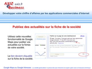 Publiez des actualités sur la fiche de la société Utilisez cette nouvelles fonctionnalité de Google Maps pour publier vos actualités sur la fiches de votre société. Le  lien devient cliquable  sur la fiche de la société. 